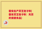 磐安出产灵芝孢子粉(磐安灵芝孢子粉：天然的保健食品)