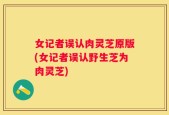 女记者误认肉灵芝原版(女记者误认野生芝为肉灵芝)