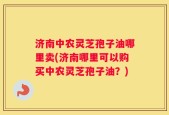 济南中农灵芝孢子油哪里卖(济南哪里可以购买中农灵芝孢子油？)