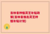 吉林省种植灵芝补贴政策(吉林省推出灵芝种植补贴计划)