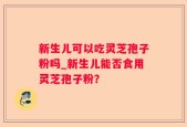 新生儿可以吃灵芝孢子粉吗_新生儿能否食用灵芝孢子粉？