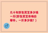 几十年野生灵芝多少钱一斤(野生灵芝市场价攀升，一斤多少钱？)
