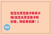 信芝元灵芝孢子粉多少钱(信芝元灵芝孢子粉价格，购买更划算！)