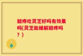 腿疼吃灵芝好吗有效果吗(灵芝能缓解腿疼吗？)