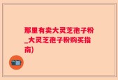 那里有卖大灵芝孢子粉_大灵芝孢子粉购买指南)