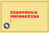 灵芝面条咋煮好吃(如何制作美味的灵芝面条)