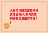 人参可以配灵芝煲汤吗百度百科(人参与灵芝的搭配煲汤是否可行？)
