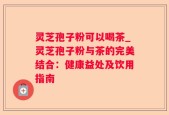 灵芝孢子粉可以喝茶_灵芝孢子粉与茶的完美结合：健康益处及饮用指南