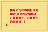 猪蹄灵芝红枣枸杞汤的功效(红枣枸杞猪蹄汤：营养滋补，滋补养生的好选择！)