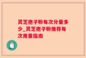 灵芝孢子粉每次分量多少_灵芝孢子粉推荐每次用量指南
