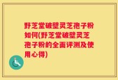 野芝堂破壁灵芝孢子粉如何(野芝堂破壁灵芝孢子粉的全面评测及使用心得)