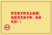 灵芝孢子粉怎么加盟(加盟灵芝孢子粉，创业无忧！)