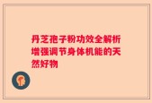 丹芝孢子粉功效全解析增强调节身体机能的天然好物