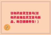 任和药业灵芝首乌(任和药业推出灵芝首乌新品，助您健康养生！)