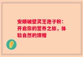 安顺破壁灵芝孢子粉：开启你的营养之旅，体验自然的馈赠