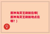 原神海灵芝刷新在哪(原神海灵芝刷新地点在哪？)
