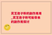 灵芝孢子粉的副作用用_灵芝孢子粉可能带来的副作用探讨