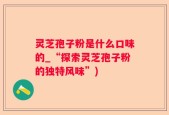 灵芝孢子粉是什么口味的_“探索灵芝孢子粉的独特风味”)