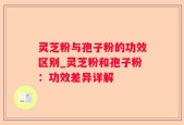 灵芝粉与孢子粉的功效区别_灵芝粉和孢子粉：功效差异详解