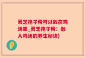 灵芝孢子粉可以放在鸡汤里_灵芝孢子粉：融入鸡汤的养生秘诀)