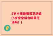 5岁小孩能喝灵芝汤嘛(5岁宝宝适合喝灵芝汤吗？)