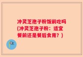 冲灵芝孢子粉饭前吃吗(冲灵芝孢子粉：适宜餐前还是餐后食用？)
