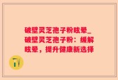 破壁灵芝孢子粉眩晕_破壁灵芝孢子粉：缓解眩晕，提升健康新选择