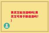 黄灵芝能泡酒喝吗(黄灵芝可用于酿造酒吗？)