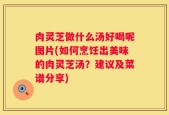 肉灵芝做什么汤好喝呢图片(如何烹饪出美味的肉灵芝汤？建议及菜谱分享)