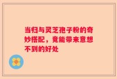 当归与灵芝孢子粉的奇妙搭配，竟能带来意想不到的好处