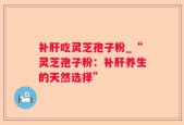 补肝吃灵芝孢子粉_“灵芝孢子粉：补肝养生的天然选择”