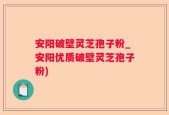 安阳破壁灵芝孢子粉_安阳优质破壁灵芝孢子粉)