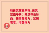 和田灵芝孢子粉_田灵芝孢子粉：天然养生珍品，提高免疫力，延缓衰老，增强体力