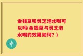金钱草和灵芝泡水喝可以吗(金钱草与灵芝泡水喝的效果如何？)