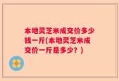 本地灵芝米成交价多少钱一斤(本地灵芝米成交价一斤是多少？)