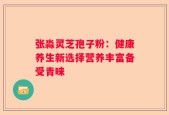 张淼灵芝孢子粉：健康养生新选择营养丰富备受青睐