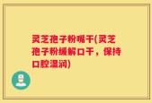 灵芝孢子粉嘴干(灵芝孢子粉缓解口干，保持口腔湿润)