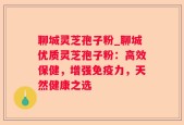 聊城灵芝孢子粉_聊城优质灵芝孢子粉：高效保健，增强免疫力，天然健康之选