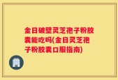 金日破壁灵芝孢子粉胶囊能吃吗(金日灵芝孢子粉胶囊口服指南)