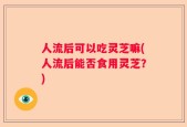 人流后可以吃灵芝嘛(人流后能否食用灵芝？)