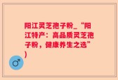 阳江灵芝孢子粉_“阳江特产：高品质灵芝孢子粉，健康养生之选”)