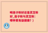 喝孢子粉好还是灵芝粉好_孢子粉与灵芝粉：哪种更有益健康？)