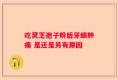 吃灵芝孢子粉后牙龈肿痛 是还是另有原因