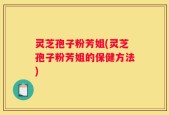 灵芝孢子粉芳姐(灵芝孢子粉芳姐的保健方法)