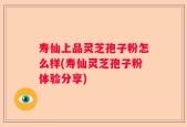 寿仙上品灵芝孢子粉怎么样(寿仙灵芝孢子粉体验分享)