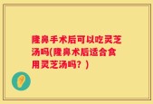 隆鼻手术后可以吃灵芝汤吗(隆鼻术后适合食用灵芝汤吗？)