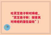 吃灵芝孢子粉对痔疮_“灵芝孢子粉：探索其对痔疮的潜在益处”)