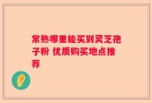 常熟哪里能买到灵芝孢子粉 优质购买地点推荐