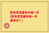 野生灵芝螺多少钱一斤(野生灵芝螺价格一斤是多少？)