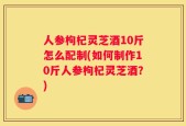 人参枸杞灵芝酒10斤怎么配制(如何制作10斤人参枸杞灵芝酒？)